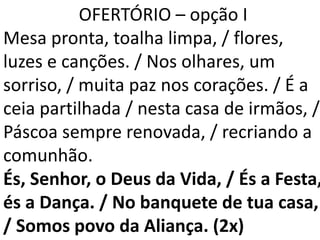 OFERTÓRIO – opção I
Mesa pronta, toalha limpa, / flores,
luzes e canções. / Nos olhares, um
sorriso, / muita paz nos corações. / É a
ceia partilhada / nesta casa de irmãos, /
Páscoa sempre renovada, / recriando a
comunhão.
És, Senhor, o Deus da Vida, / És a Festa,
és a Dança. / No banquete de tua casa,
/ Somos povo da Aliança. (2x)
 