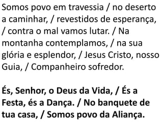 Somos povo em travessia / no deserto
a caminhar, / revestidos de esperança,
/ contra o mal vamos lutar. / Na
montanha contemplamos, / na sua
glória e esplendor, / Jesus Cristo, nosso
Guia, / Companheiro sofredor.
És, Senhor, o Deus da Vida, / És a
Festa, és a Dança. / No banquete de
tua casa, / Somos povo da Aliança.
 