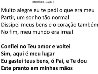 OFERTÓRIO – opção II
Muito alegre eu te pedi o que era meu
Partir, um sonho tão normal
Dissipei meus bens e o coração também
No fim, meu mundo era irreal
Confiei no Teu amor e voltei
Sim, aqui é meu lugar
Eu gastei teus bens, ó Pai, e Te dou
Este pranto em minhas mãos
 