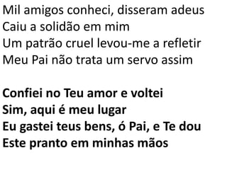 Mil amigos conheci, disseram adeus
Caiu a solidão em mim
Um patrão cruel levou-me a refletir
Meu Pai não trata um servo assim
Confiei no Teu amor e voltei
Sim, aqui é meu lugar
Eu gastei teus bens, ó Pai, e Te dou
Este pranto em minhas mãos
 