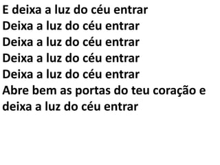 E deixa a luz do céu entrar
Deixa a luz do céu entrar
Deixa a luz do céu entrar
Deixa a luz do céu entrar
Deixa a luz do céu entrar
Abre bem as portas do teu coração e
deixa a luz do céu entrar
 
