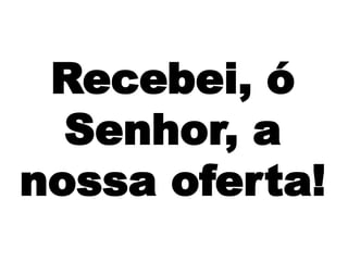 Recebei, ó
Senhor, a
nossa oferta!
 