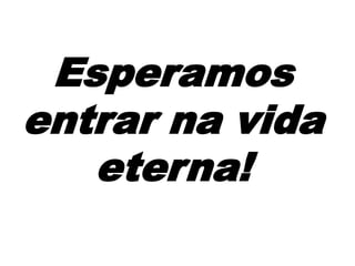 Esperamos
entrar na vida
eterna!
 