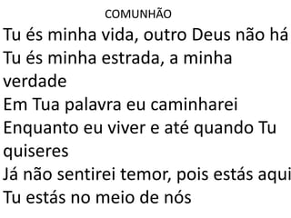 COMUNHÃO
Tu és minha vida, outro Deus não há
Tu és minha estrada, a minha
verdade
Em Tua palavra eu caminharei
Enquanto eu viver e até quando Tu
quiseres
Já não sentirei temor, pois estás aqui
Tu estás no meio de nós
 