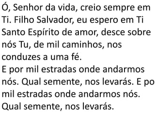 Ó, Senhor da vida, creio sempre em
Ti. Filho Salvador, eu espero em Ti
Santo Espírito de amor, desce sobre
nós Tu, de mil caminhos, nos
conduzes a uma fé.
E por mil estradas onde andarmos
nós. Qual semente, nos levarás. E por
mil estradas onde andarmos nós.
Qual semente, nos levarás.
 