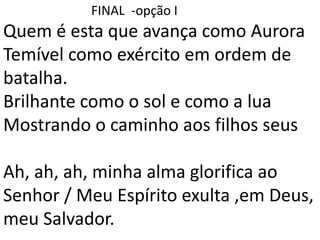 FINAL -opção I
Quem é esta que avança como Aurora
Temível como exército em ordem de
batalha.
Brilhante como o sol e como a lua
Mostrando o caminho aos filhos seus
Ah, ah, ah, minha alma glorifica ao
Senhor / Meu Espírito exulta ,em Deus,
meu Salvador.
 