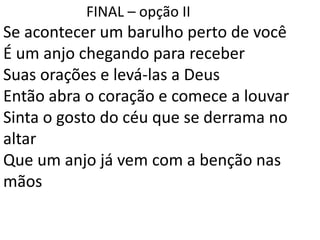 FINAL – opção II
Se acontecer um barulho perto de você
É um anjo chegando para receber
Suas orações e levá-las a Deus
Então abra o coração e comece a louvar
Sinta o gosto do céu que se derrama no
altar
Que um anjo já vem com a benção nas
mãos
 