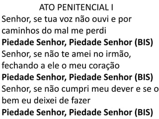 ATO PENITENCIAL I
Senhor, se tua voz não ouvi e por
caminhos do mal me perdi
Piedade Senhor, Piedade Senhor (BIS)
Senhor, se não te amei no irmão,
fechando a ele o meu coração
Piedade Senhor, Piedade Senhor (BIS)
Senhor, se não cumpri meu dever e se o
bem eu deixei de fazer
Piedade Senhor, Piedade Senhor (BIS)
 