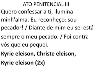 ATO PENITENCIAL III
Quero confessar a ti, ilumina
minh'alma. Eu reconheço: sou
pecador! / Diante de mim eu sei está
sempre o meu pecado. / Foi contra
vós que eu pequei.
Kyrie eleison, Christe eleison,
Kyrie eleison (2x)
 