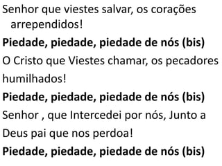 Senhor que viestes salvar, os corações
  arrependidos!
Piedade, piedade, piedade de nós (bis)
O Cristo que Viestes chamar, os pecadores
humilhados!
Piedade, piedade, piedade de nós (bis)
Senhor , que Intercedei por nós, Junto a
Deus pai que nos perdoa!
Piedade, piedade, piedade de nós (bis)
 