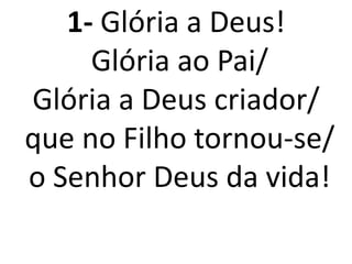 1- Glória a Deus!
     Glória ao Pai/
Glória a Deus criador/
que no Filho tornou-se/
o Senhor Deus da vida!
 