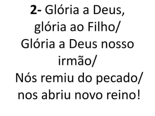2- Glória a Deus,
   glória ao Filho/
 Glória a Deus nosso
        irmão/
Nós remiu do pecado/
nos abriu novo reino!
 