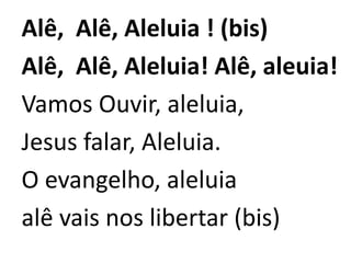 Alê, Alê, Aleluia ! (bis)
Alê, Alê, Aleluia! Alê, aleuia!
Vamos Ouvir, aleluia,
Jesus falar, Aleluia.
O evangelho, aleluia
alê vais nos libertar (bis)
 