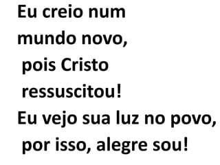 Eu creio num
mundo novo,
pois Cristo
ressuscitou!
Eu vejo sua luz no povo,
por isso, alegre sou!
 