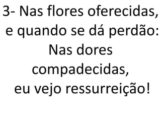 3- Nas flores oferecidas,
e quando se dá perdão:
       Nas dores
    compadecidas,
  eu vejo ressurreição!
 