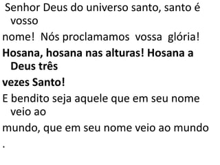 Senhor Deus do universo santo, santo é
  vosso
nome! Nós proclamamos vossa glória!
Hosana, hosana nas alturas! Hosana a
  Deus três
vezes Santo!
E bendito seja aquele que em seu nome
  veio ao
mundo, que em seu nome veio ao mundo
.
 