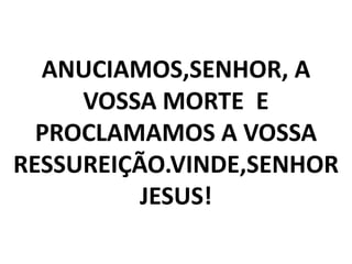 ANUCIAMOS,SENHOR, A
     VOSSA MORTE E
  PROCLAMAMOS A VOSSA
RESSUREIÇÃO.VINDE,SENHOR
          JESUS!
 