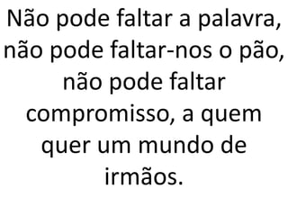 Não pode faltar a palavra,
não pode faltar-nos o pão,
     não pode faltar
  compromisso, a quem
   quer um mundo de
         irmãos.
 