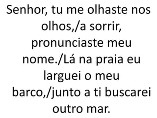 Senhor, tu me olhaste nos
      olhos,/a sorrir,
    pronunciaste meu
  nome./Lá na praia eu
      larguei o meu
 barco,/junto a ti buscarei
        outro mar.
 