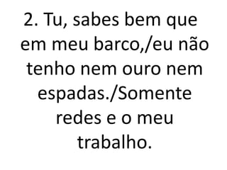 2. Tu, sabes bem que
em meu barco,/eu não
 tenho nem ouro nem
  espadas./Somente
    redes e o meu
        trabalho.
 