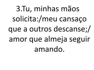 3.Tu, minhas mãos
 solicita:/meu cansaço
que a outros descanse;/
amor que almeja seguir
        amando.
 