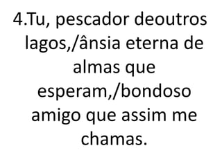 4.Tu, pescador deoutros
 lagos,/ânsia eterna de
        almas que
    esperam,/bondoso
   amigo que assim me
         chamas.
 