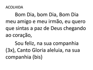 ACOLHIDA
    Bom Dia, bom Dia, Bom Dia
meu amigo e meu irmão, eu quero
que sintas a paz de Deus chegando
ao coração,
    Sou feliz, na sua companhia
(3x), Canto Gloria aleluia, na sua
companhia (bis)
 