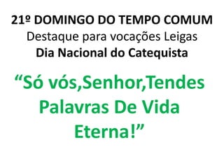 21º DOMINGO DO TEMPO COMUM
  Destaque para vocações Leigas
    Dia Nacional do Catequista

“Só vós,Senhor,Tendes
   Palavras De Vida
       Eterna!”
 