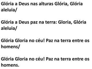 Glória a Deus nas alturas Glória, Glória
aleluia/

Glória a Deus paz na terra: Gloria, Glória
aleluia/

Glória Gloria no céu! Paz na terra entre os
homens/

Glória Gloria no céu! Paz na terra entre os
homens.
 