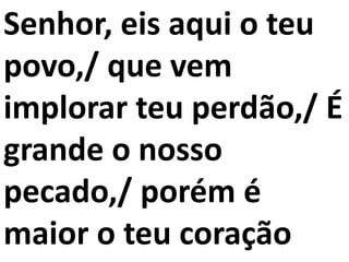 Senhor, eis aqui o teu
povo,/ que vem
implorar teu perdão,/ É
grande o nosso
pecado,/ porém é
maior o teu coração
 