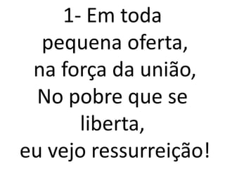 1- Em toda
  pequena oferta,
 na força da união,
  No pobre que se
      liberta,
eu vejo ressurreição!
 