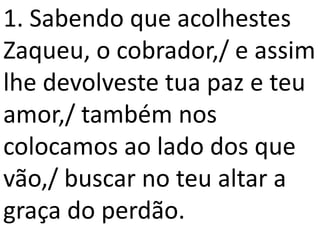 1. Sabendo que acolhestes
Zaqueu, o cobrador,/ e assim
lhe devolveste tua paz e teu
amor,/ também nos
colocamos ao lado dos que
vão,/ buscar no teu altar a
graça do perdão.
 