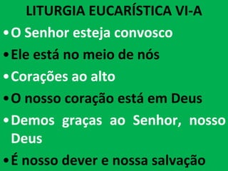 LITURGIA EUCARÍSTICA VI-A
•O Senhor esteja convosco
•Ele está no meio de nós
•Corações ao alto
•O nosso coração está em Deus
•Demos graças ao Senhor, nosso
 Deus
•É nosso dever e nossa salvação
 