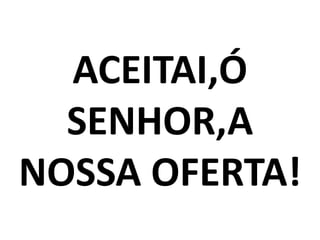 ACEITAI,Ó
  SENHOR,A
NOSSA OFERTA!
 
