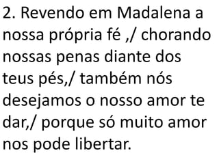 2. Revendo em Madalena a
nossa própria fé ,/ chorando
nossas penas diante dos
teus pés,/ também nós
desejamos o nosso amor te
dar,/ porque só muito amor
nos pode libertar.
 