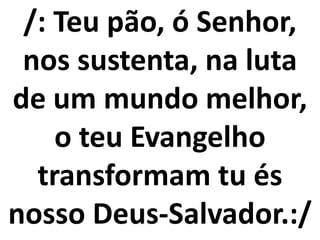 /: Teu pão, ó Senhor,
 nos sustenta, na luta
de um mundo melhor,
    o teu Evangelho
  transformam tu és
nosso Deus-Salvador.:/
 