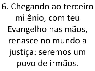 6. Chegando ao terceiro
    milênio, com teu
 Evangelho nas mãos,
  renasce no mundo a
  justiça: seremos um
    povo de irmãos.
 