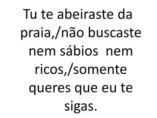 Tu te abeiraste da
praia,/não buscaste
 nem sábios nem
  ricos,/somente
 queres que eu te
       sigas.
 