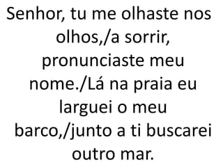 Senhor, tu me olhaste nos
      olhos,/a sorrir,
    pronunciaste meu
  nome./Lá na praia eu
      larguei o meu
 barco,/junto a ti buscarei
        outro mar.
 