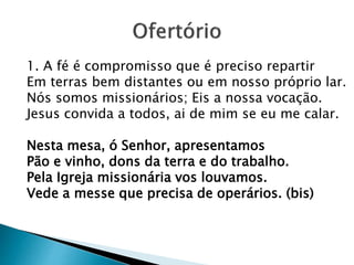 1. A fé é compromisso que é preciso repartir
Em terras bem distantes ou em nosso próprio lar.
Nós somos missionários; Eis a nossa vocação.
Jesus convida a todos, ai de mim se eu me calar.
Nesta mesa, ó Senhor, apresentamos
Pão e vinho, dons da terra e do trabalho.
Pela Igreja missionária vos louvamos.
Vede a messe que precisa de operários. (bis)
 