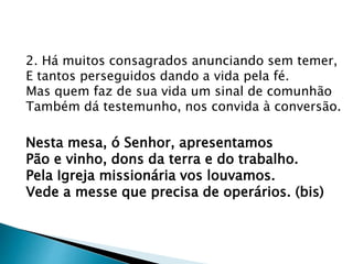 2. Há muitos consagrados anunciando sem temer,
E tantos perseguidos dando a vida pela fé.
Mas quem faz de sua vida um sinal de comunhão
Também dá testemunho, nos convida à conversão.
Nesta mesa, ó Senhor, apresentamos
Pão e vinho, dons da terra e do trabalho.
Pela Igreja missionária vos louvamos.
Vede a messe que precisa de operários. (bis)
 