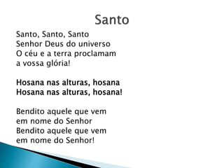 Santo, Santo, Santo
Senhor Deus do universo
O céu e a terra proclamam
a vossa glória!
Hosana nas alturas, hosana
Hosana nas alturas, hosana!
Bendito aquele que vem
em nome do Senhor
Bendito aquele que vem
em nome do Senhor!
 