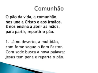 O pão da vida, a comunhão,
nos une a Cristo e aos irmãos.
E nos ensina a abrir as mãos,
para partir, repartir o pão.
1. Lá no deserto, a multidão,
com fome segue o Bom Pastor.
Com sede busca a nova palavra:
Jesus tem pena e reparte o pão.
 
