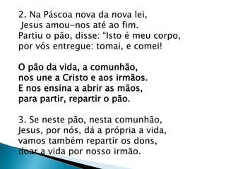 2. Na Páscoa nova da nova lei,
Jesus amou-nos até ao fim.
Partiu o pão, disse: “Isto é meu corpo,
por vós entregue: tomai, e comei!
O pão da vida, a comunhão,
nos une a Cristo e aos irmãos.
E nos ensina a abrir as mãos,
para partir, repartir o pão.
3. Se neste pão, nesta comunhão,
Jesus, por nós, dá a própria a vida,
vamos também repartir os dons,
doar a vida por nosso irmão.
 