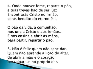 4. Onde houver fome, reparte o pão,
e tuas trevas hão de ser luz:
Encontrarás Cristo no irmão,
serás bendito do eterno Pai.
O pão da vida, a comunhão,
nos une a Cristo e aos irmãos.
E nos ensina a abrir as mãos,
para partir, repartir o pão.
5. Não é feliz quem não sabe dar.
Quem não aprende a lição do altar,
de abrir a mão e o coração,
para doar-se no próprio dar.
 