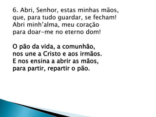 6. Abri, Senhor, estas minhas mãos,
que, para tudo guardar, se fecham!
Abri minh’alma, meu coração
para doar-me no eterno dom!
O pão da vida, a comunhão,
nos une a Cristo e aos irmãos.
E nos ensina a abrir as mãos,
para partir, repartir o pão.
 