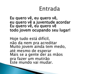 Eu quero vê, eu quero vê,
eu quero vê a juventude acordar
Eu quero vê, eu quero vê
todo jovem ocupando seu lugar!
Hoje tudo está difícil,
não da nem pra acreditar
Muito jovem ainda tem medo,
até mesmo de esperar
Mais se a gente der as mãos
pra fazer um mutirão
Este mundo vai mudar.
 