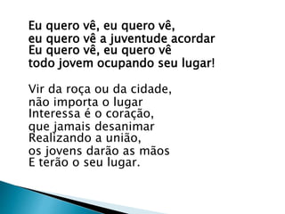 Eu quero vê, eu quero vê,
eu quero vê a juventude acordar
Eu quero vê, eu quero vê
todo jovem ocupando seu lugar!
Vir da roça ou da cidade,
não importa o lugar
Interessa é o coração,
que jamais desanimar
Realizando a união,
os jovens darão as mãos
E terão o seu lugar.
 