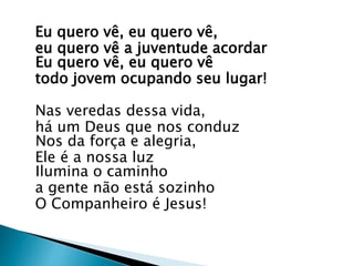 Eu quero vê, eu quero vê,
eu quero vê a juventude acordar
Eu quero vê, eu quero vê
todo jovem ocupando seu lugar!
Nas veredas dessa vida,
há um Deus que nos conduz
Nos da força e alegria,
Ele é a nossa luz
Ilumina o caminho
a gente não está sozinho
O Companheiro é Jesus!
 