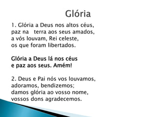 1. Glória a Deus nos altos céus,
paz na terra aos seus amados,
a vós louvam, Rei celeste,
os que foram libertados.
Glória a Deus lá nos céus
e paz aos seus. Amém!
2. Deus e Pai nós vos louvamos,
adoramos, bendizemos;
damos glória ao vosso nome,
vossos dons agradecemos.
 